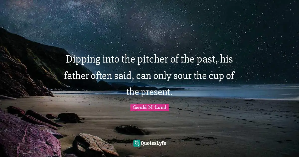 Dipping into the pitcher of the past, his father often said, can only sour the cup of the present.