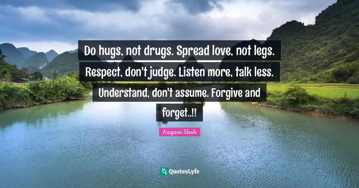Do hugs, not drugs. Spread love, not legs. Respect, don't judge. Listen more, talk less. Understand, don't assume. Forgive and forget..!!