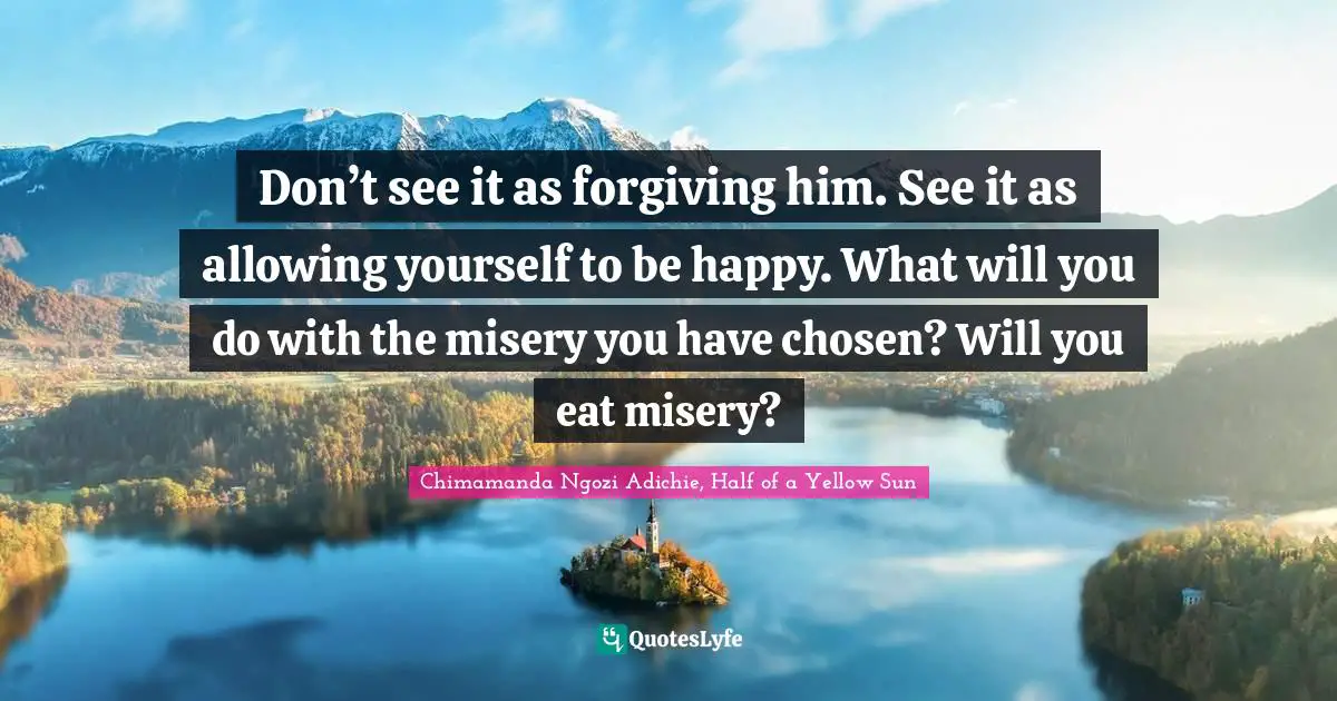 Don’t see it as forgiving him. See it as allowing yourself to be happy. What will you do with the misery you have chosen? Will you eat misery?