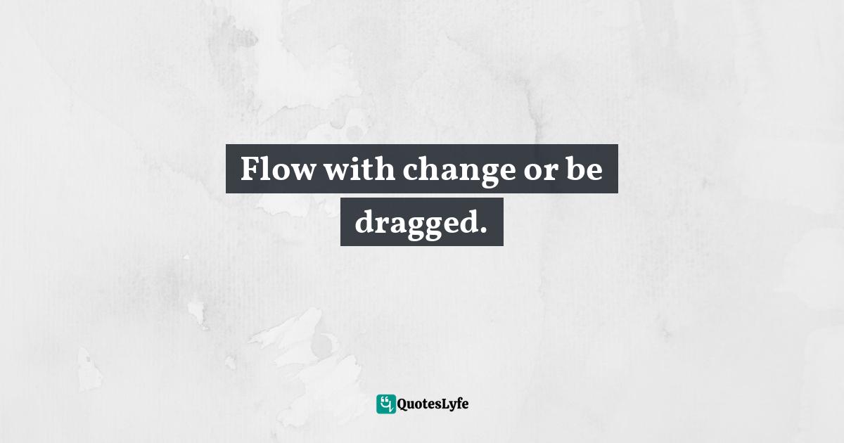 Flow with change or be dragged.