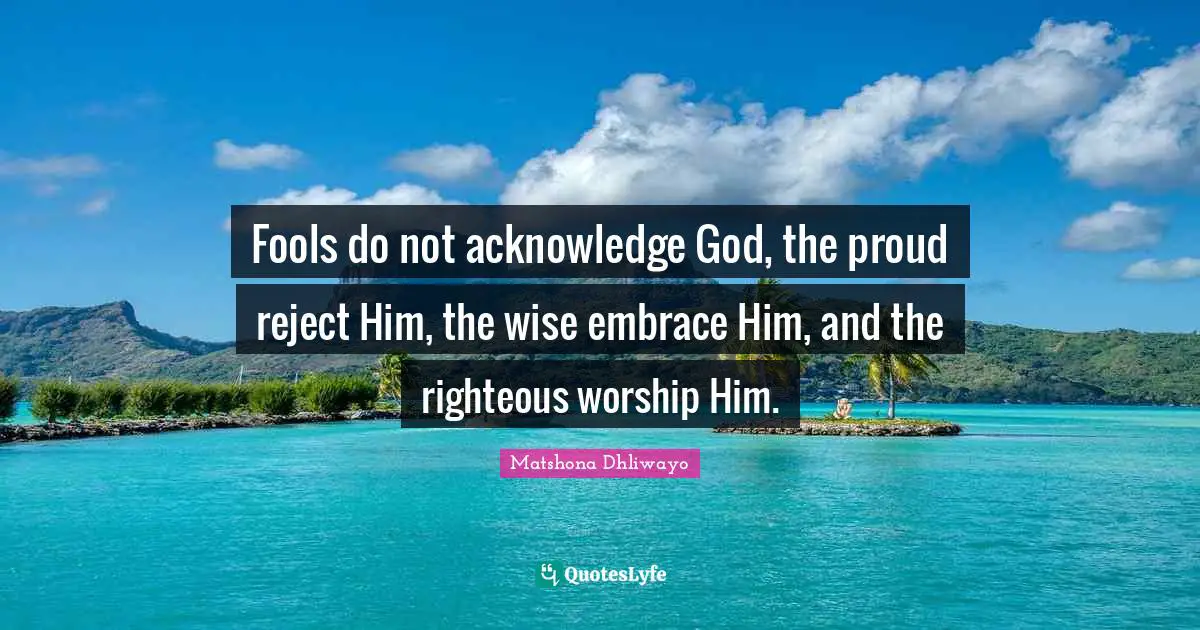 Fools do not acknowledge God, the proud reject Him, the wise embrace Him, and the righteous worship Him.