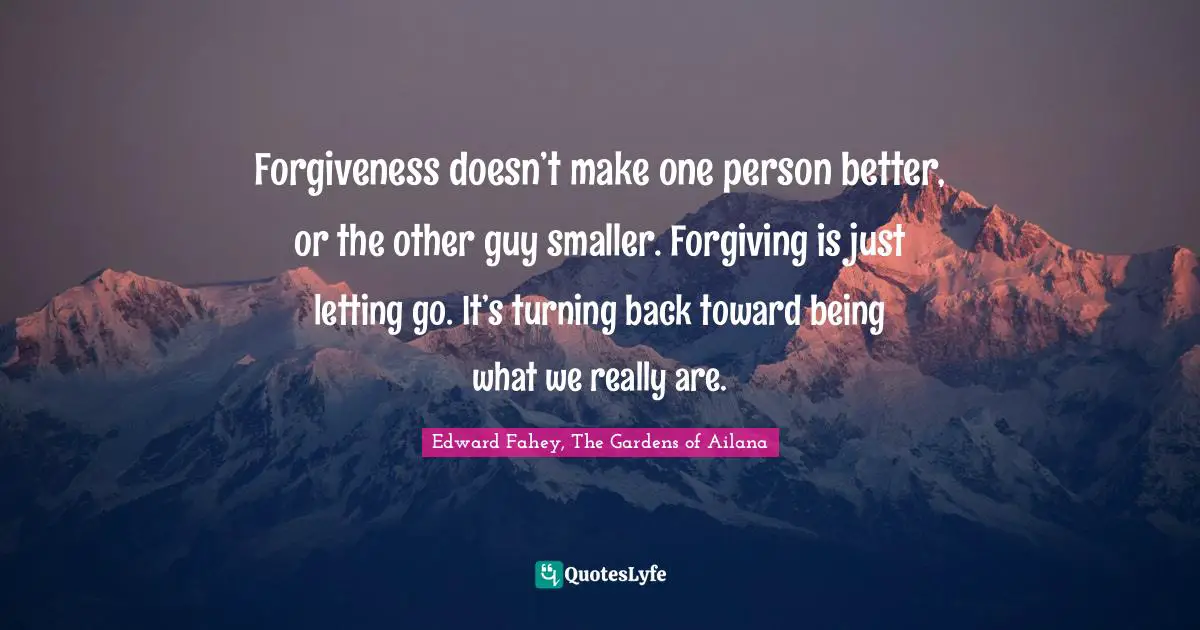 Forgiveness doesn’t make one person better, or the other guy smaller. Forgiving is just letting go. It’s turning back toward being what we really are.