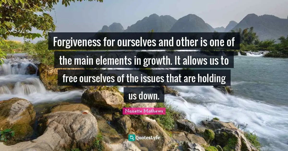 Nanette Mathews Quotes: "Forgiveness for ourselves and other is one of the main elements in growth. It allows us to free ourselves of the issues that are holding us down."