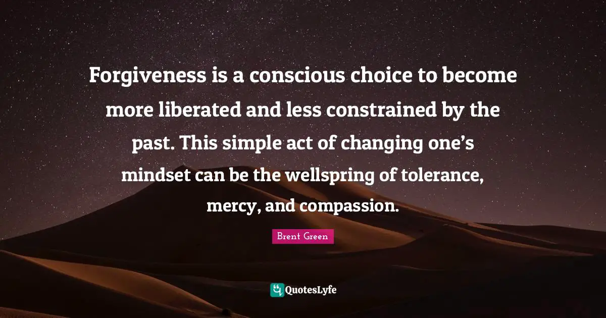 Forgiveness is a conscious choice to become more liberated and less constrained by the past. This simple act of changing one’s mindset can be the wellspring of tolerance, mercy, and compassion.