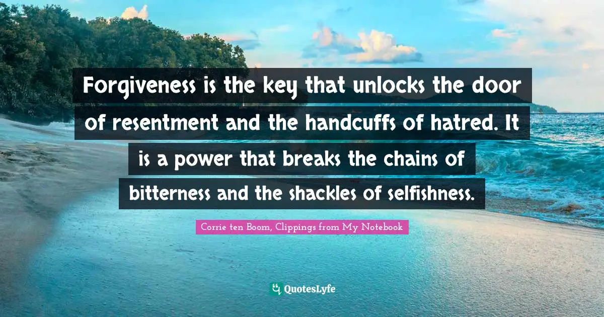 Forgiveness is the key that unlocks the door of resentment and the handcuffs of hatred. It is a power that breaks the chains of bitterness and the shackles of selfishness.