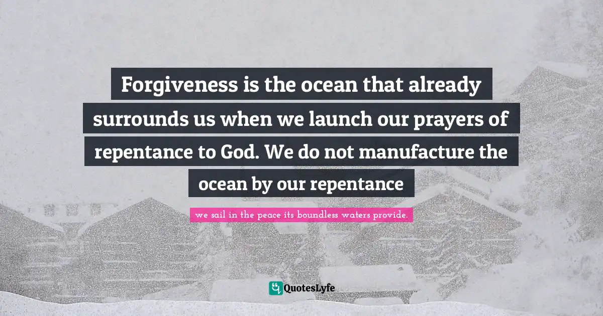 Forgiveness is the ocean that already surrounds us when we launch our prayers of repentance to God. We do not manufacture the ocean by our repentance