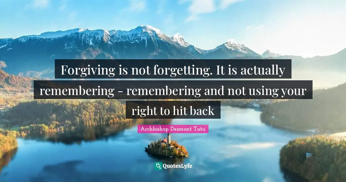 Forgiving is not forgetting. It is actually remembering - remembering and not using your right to hit back
