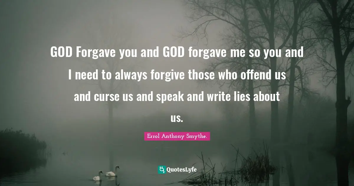 GOD Forgave you and GOD forgave me so you and I need to always forgive those who offend us and curse us and speak and write lies about us.