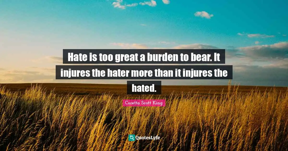 Coretta Scott King Quotes: Hate is too great a burden to bear. It injures the hater more than it injures the hated.