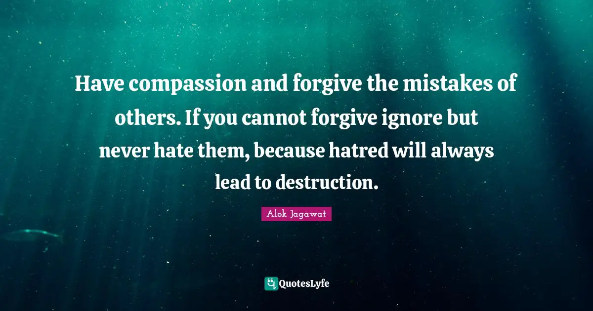 Have compassion and forgive the mistakes of others. If you cannot forgive ignore but never hate them, because hatred will always lead to destruction.