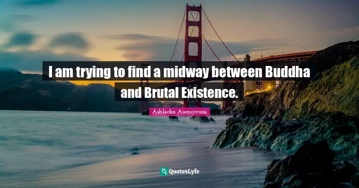 I am trying to find a midway between Buddha and Brutal Existence.