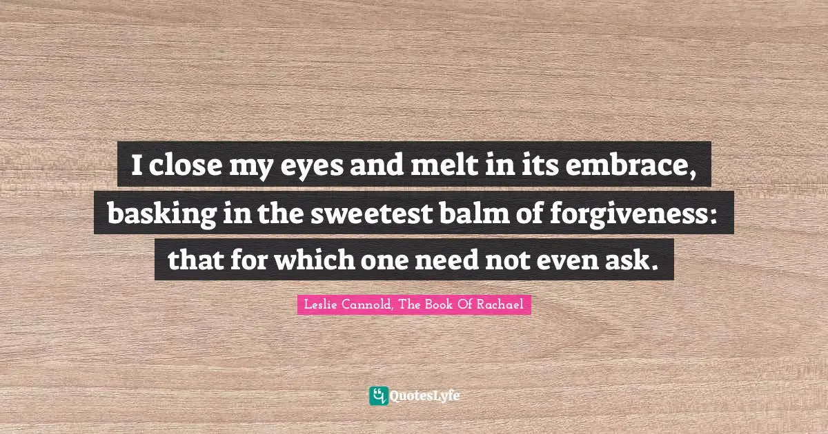 I close my eyes and melt in its embrace, basking in the sweetest balm of forgiveness: that for which one need not even ask.
