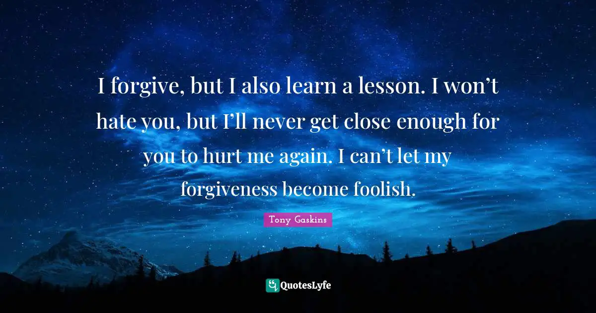 I forgive, but I also learn a lesson. I won’t hate you, but I’ll never get close enough for you to hurt me again. I can’t let my forgiveness become foolish.