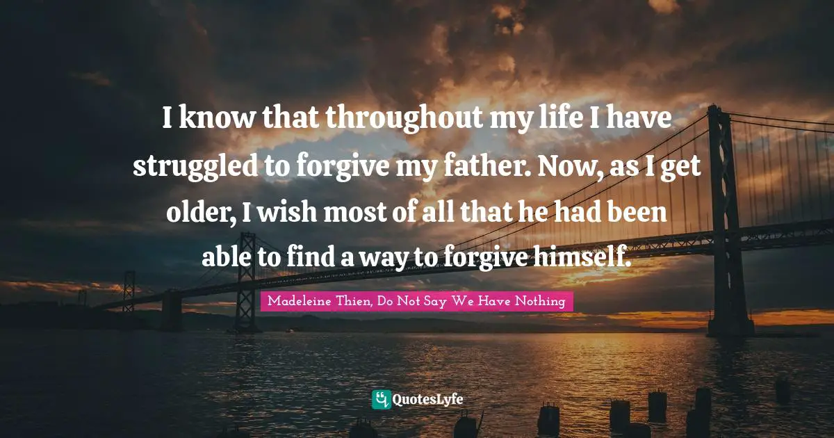 I know that throughout my life I have struggled to forgive my father. Now, as I get older, I wish most of all that he had been able to find a way to forgive himself.
