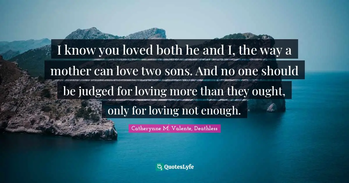 I know you loved both he and I, the way a mother can love two sons. And no one should be judged for loving more than they ought, only for loving not enough.