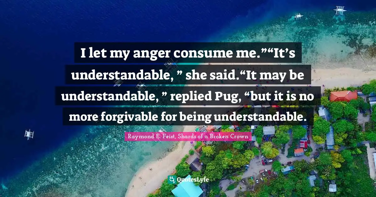 Anger Management Quotes: "I let my anger consume me.”“It’s understandable, ” she said.“It may be understandable, ” replied Pug, “but it is no more forgivable for being understandable."