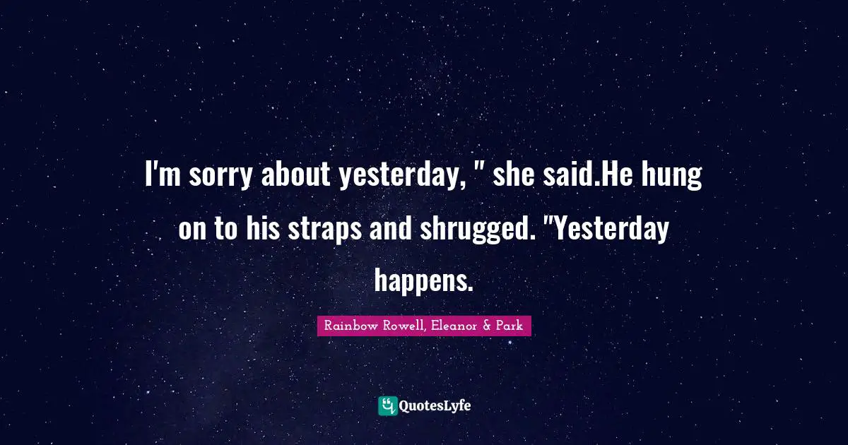 Rainbow Rowell, Eleanor & Park Quotes: "I'm sorry about yesterday, " she said.He hung on to his straps and shrugged. "Yesterday happens."