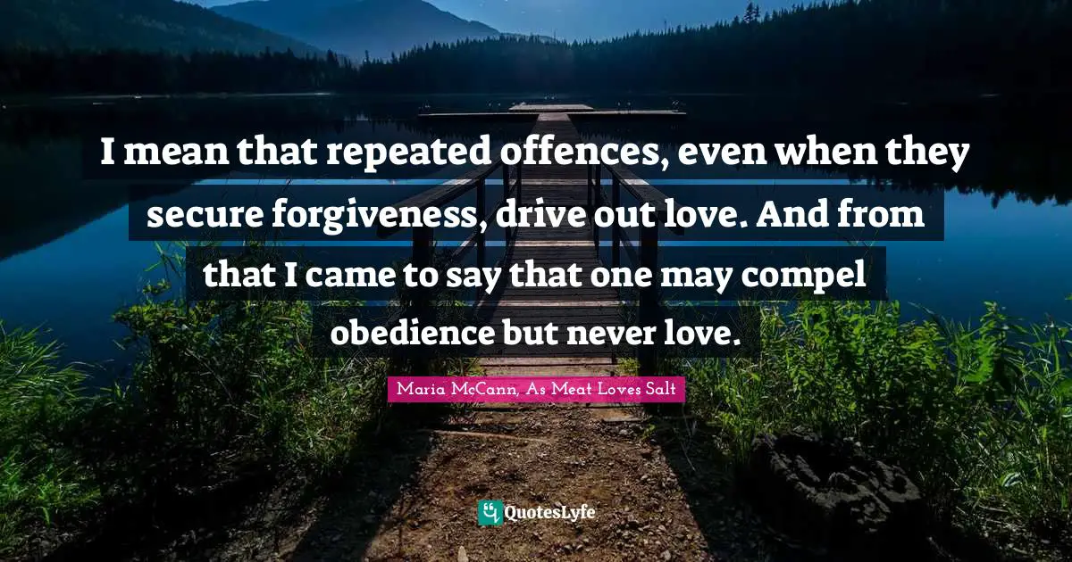 I mean that repeated offences, even when they secure forgiveness, drive out love. And from that I came to say that one may compel obedience but never love.