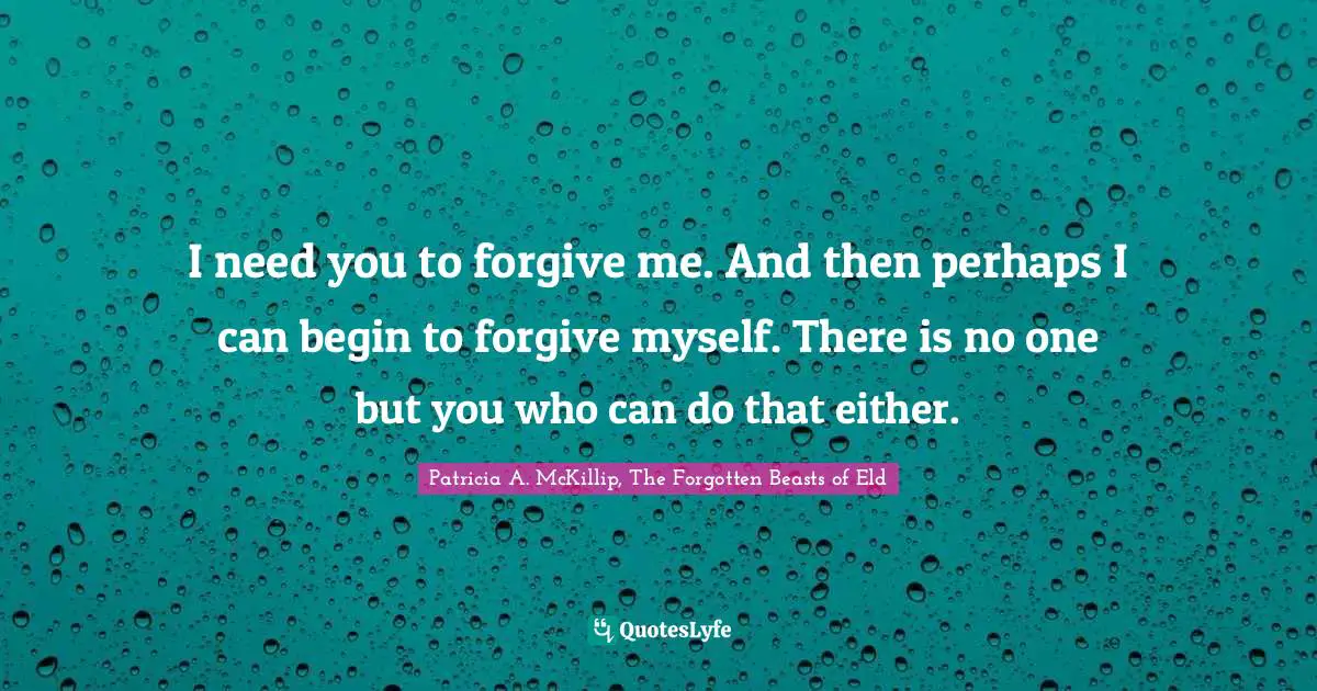 I need you to forgive me. And then perhaps I can begin to forgive myself. There is no one but you who can do that either.