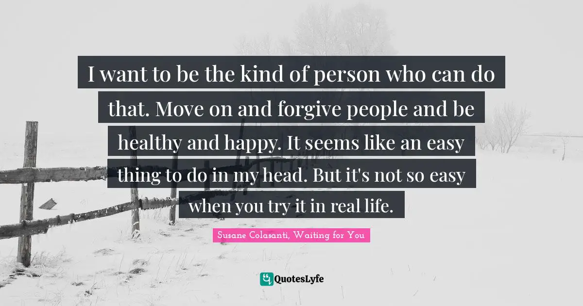 I want to be the kind of person who can do that. Move on and forgive people and be healthy and happy. It seems like an easy thing to do in my head. But it's not so easy when you try it in real life.