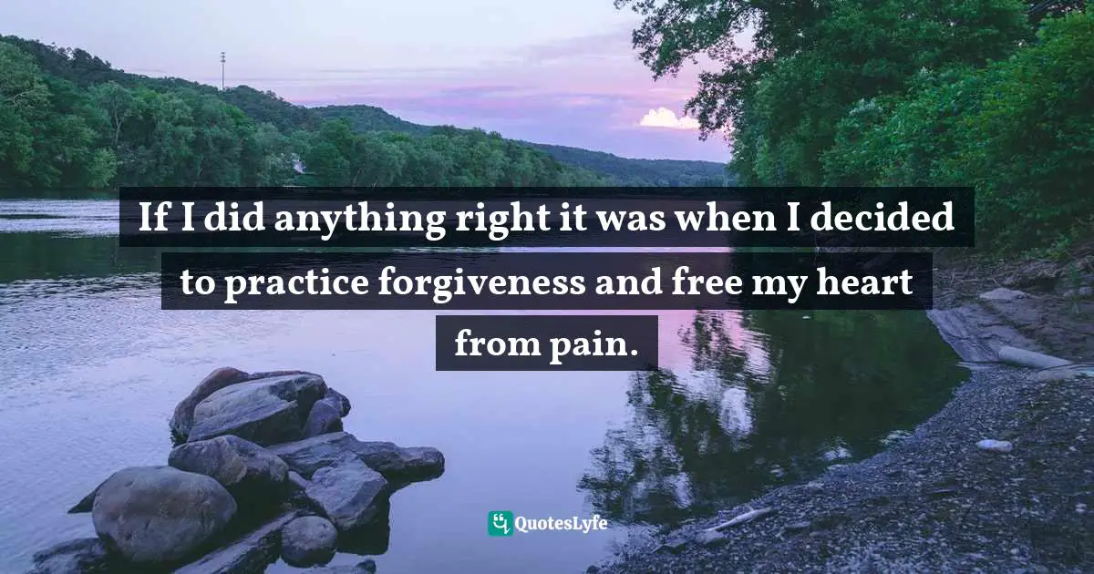 If I did anything right it was when I decided to practice forgiveness and free my heart from pain.