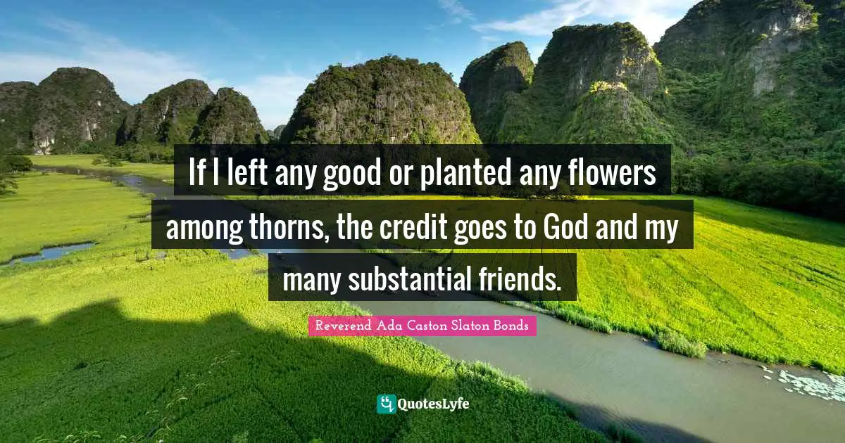 If I left any good or planted any flowers among thorns, the credit goes to God and my many substantial friends.