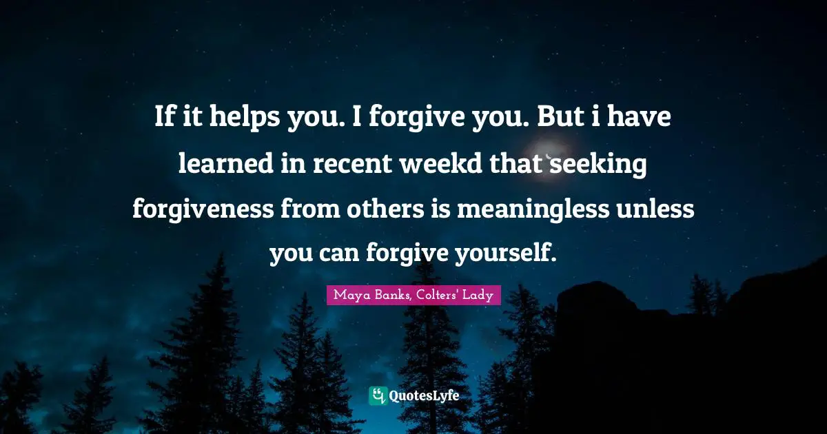 If it helps you. I forgive you. But i have learned in recent weekd that seeking forgiveness from others is meaningless unless you can forgive yourself.
