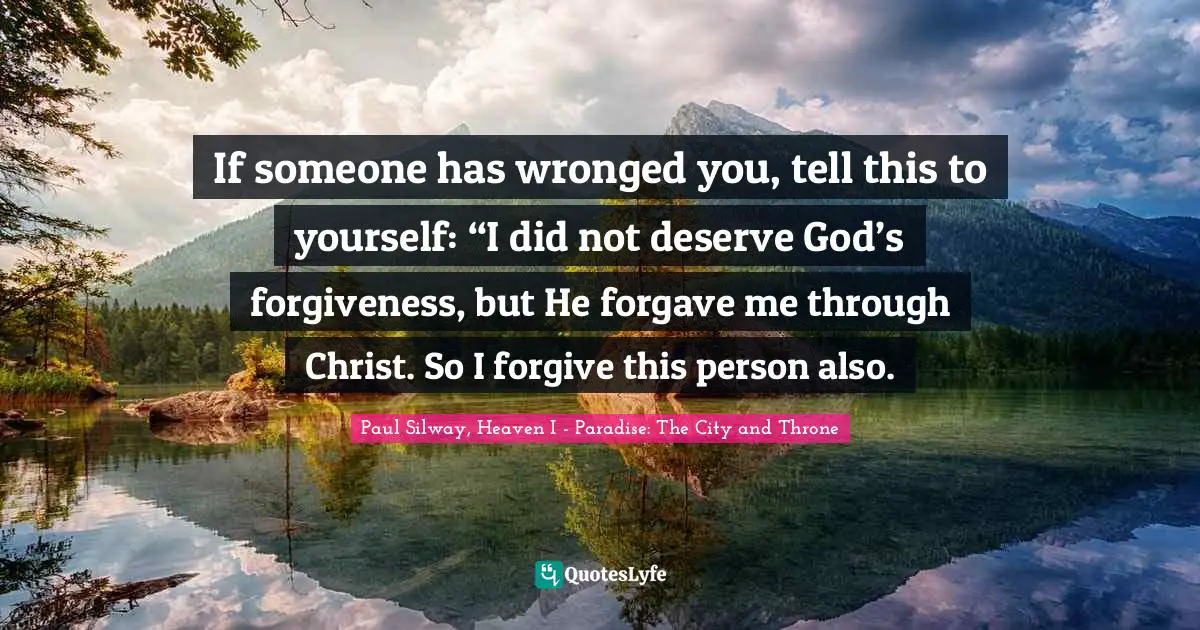 If someone has wronged you, tell this to yourself: “I did not deserve God’s forgiveness, but He forgave me through Christ. So I forgive this person also.