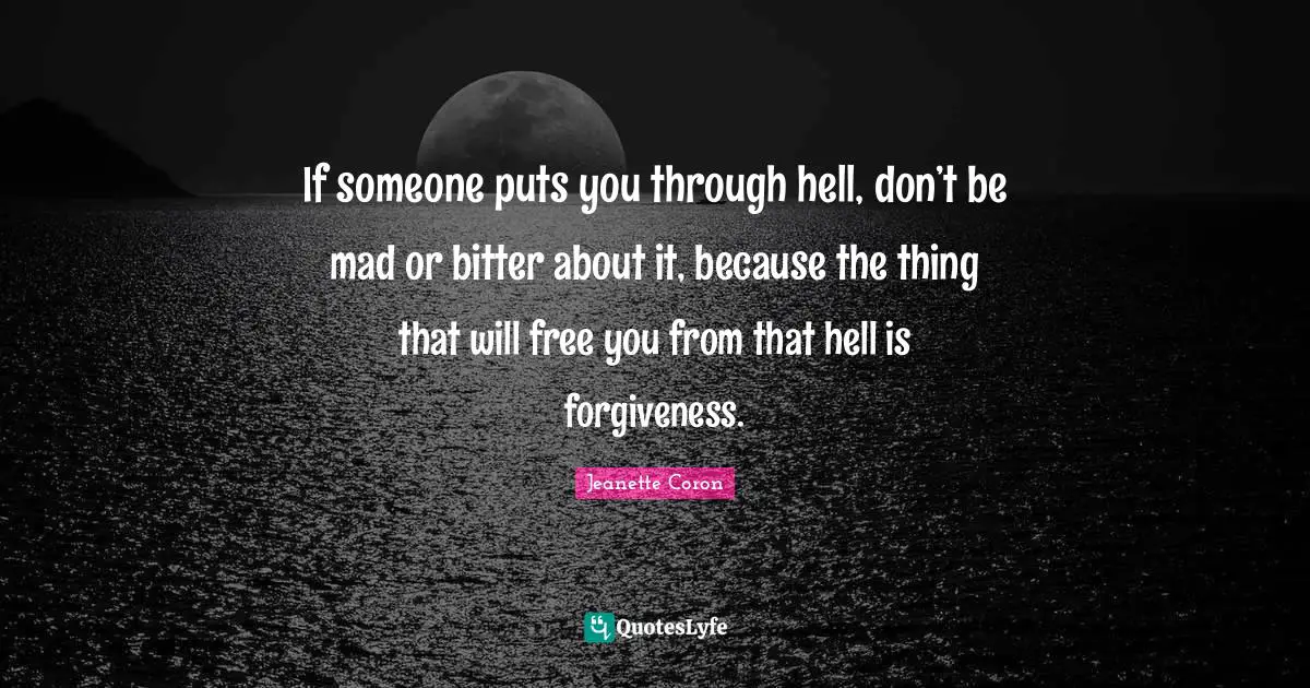 If someone puts you through hell, don’t be mad or bitter about it, because the thing that will free you from that hell is forgiveness.