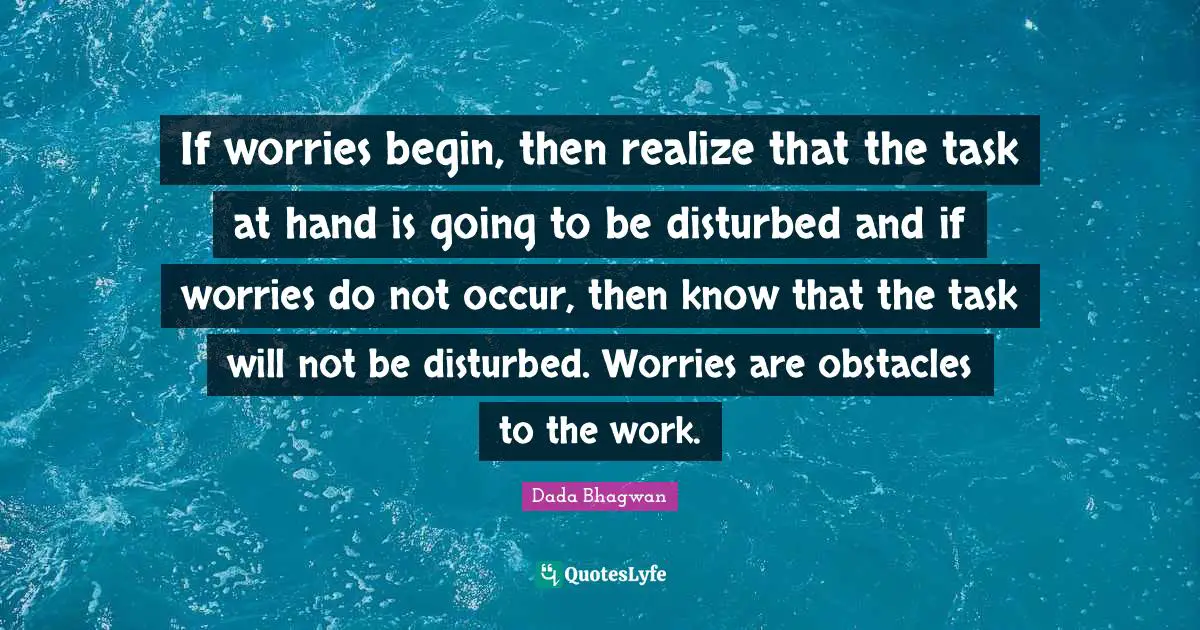 If worries begin, then realize that the task at hand is going to be disturbed and if worries do not occur, then know that the task will not be disturbed. Worries are obstacles to the work.