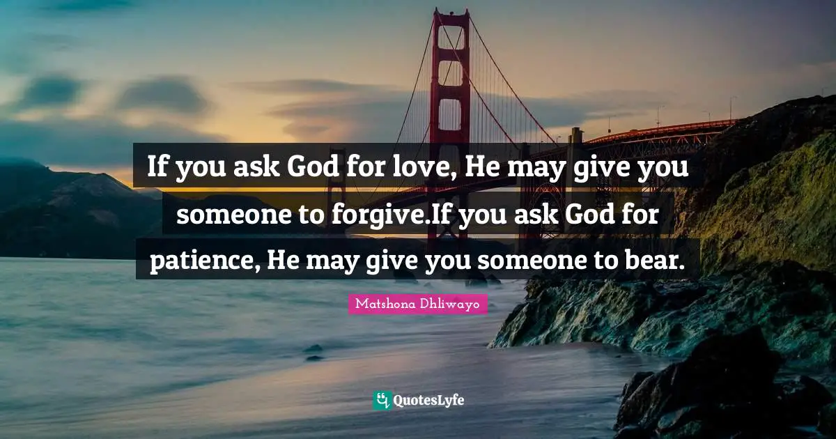 If you ask God for love, He may give you someone to forgive.If you ask God for patience, He may give you someone to bear.