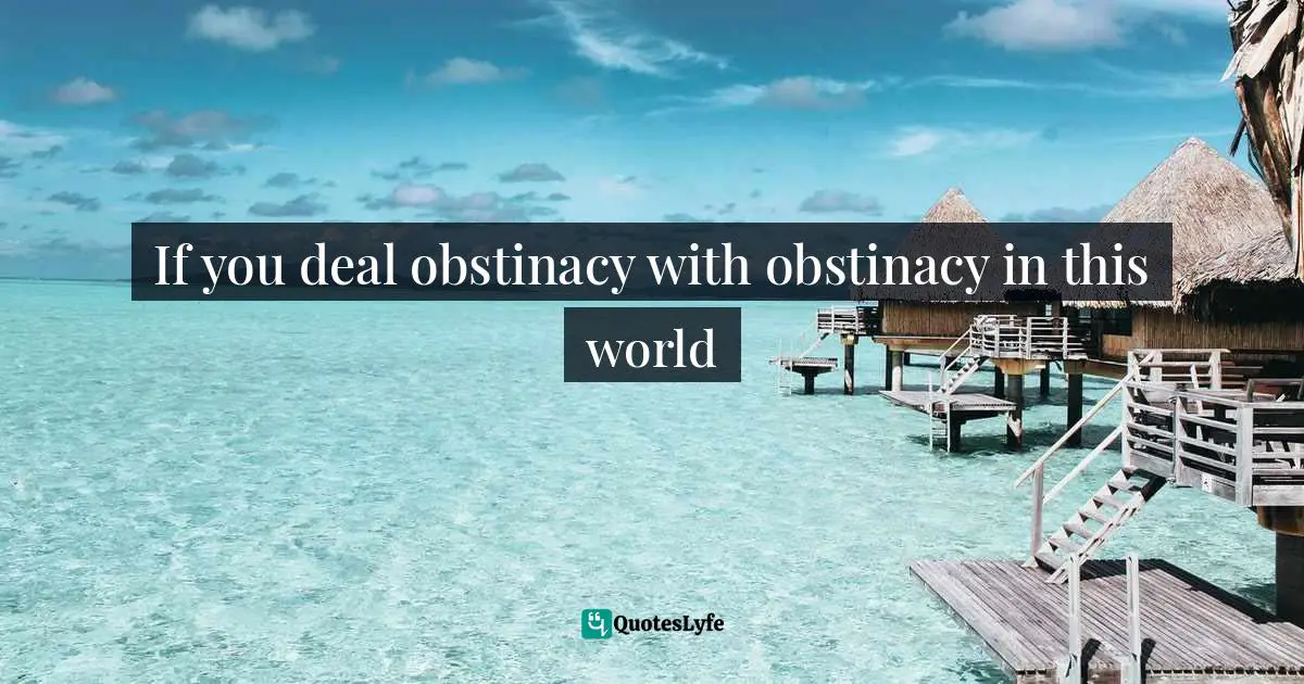 If you deal obstinacy with obstinacy in this world
