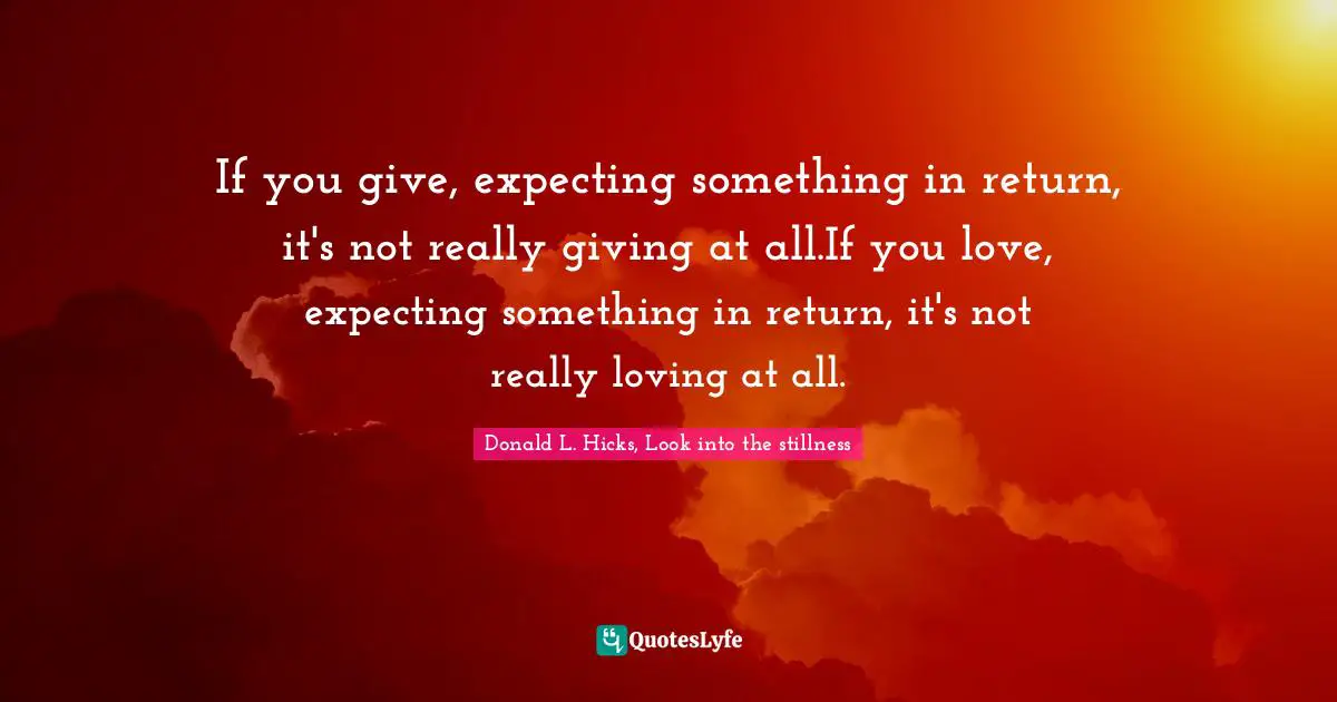 If you give, expecting something in return, it's not really giving at all.If you love, expecting something in return, it's not really loving at all.