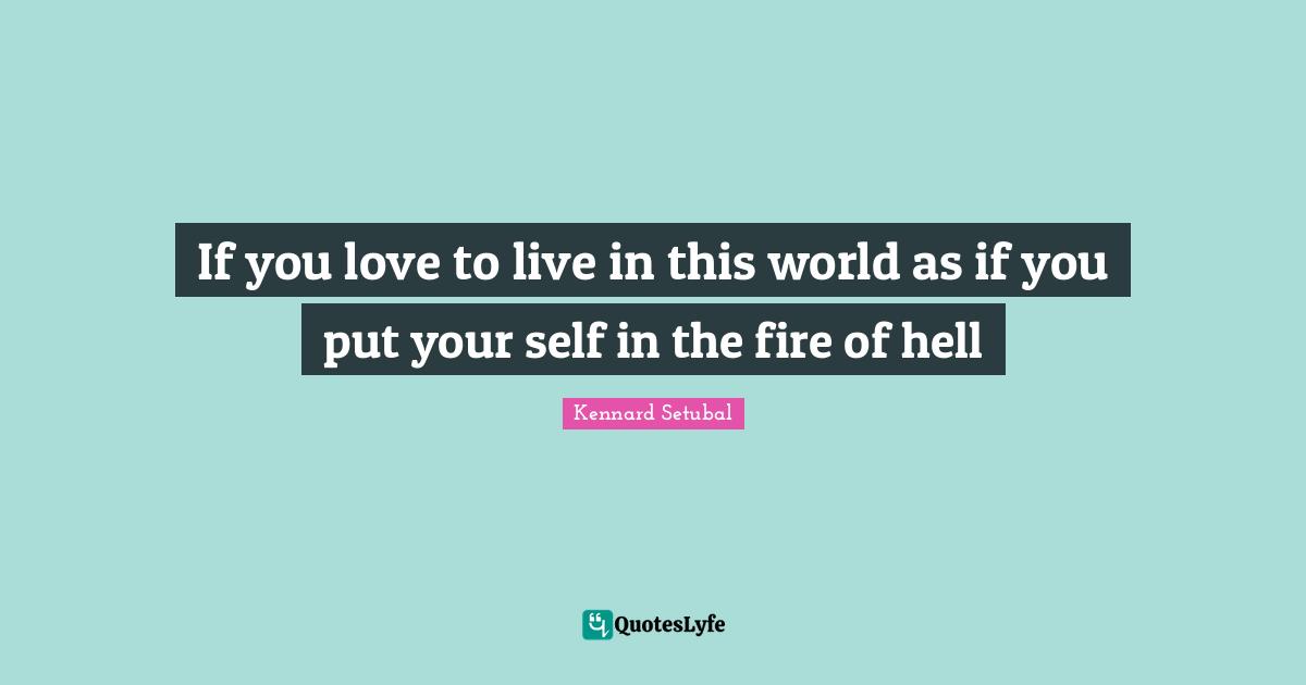 If you love to live in this world as if you put your self in the fire of hell