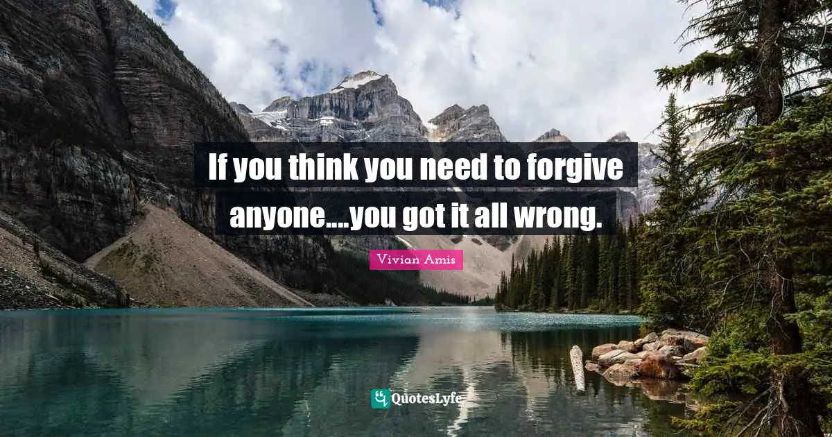 If you think you need to forgive anyone....you got it all wrong.