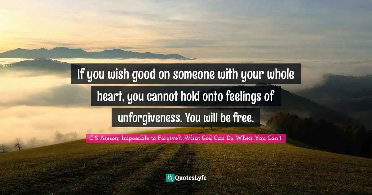 If you wish good on someone with your whole heart, you cannot hold onto feelings of unforgiveness. You will be free.