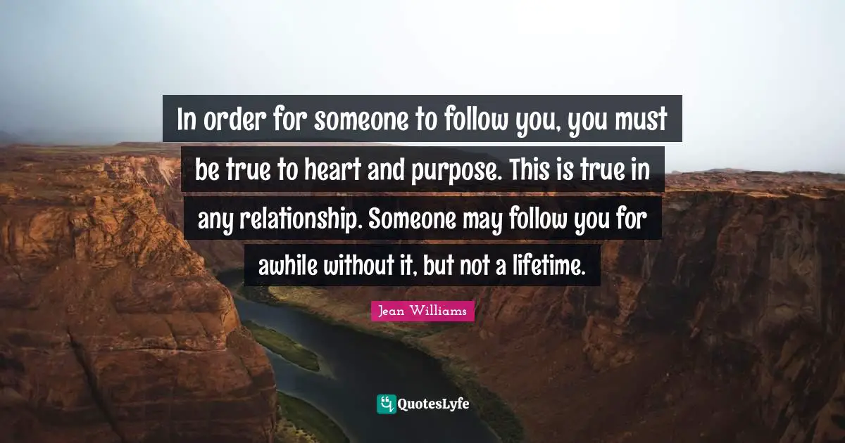 In order for someone to follow you, you must be true to heart and purpose. This is true in any relationship. Someone may follow you for awhile without it, but not a lifetime.