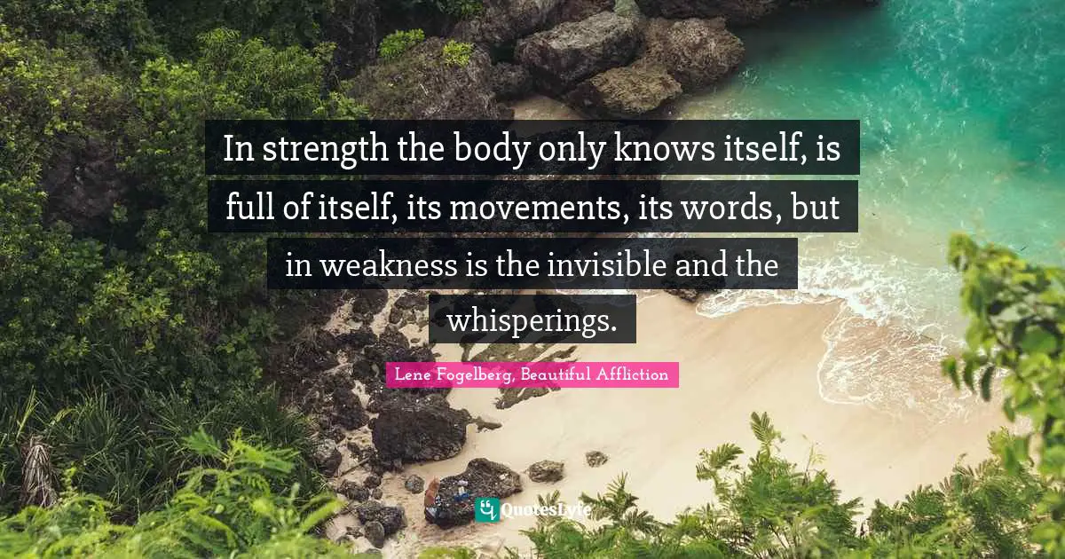 In strength the body only knows itself, is full of itself, its movements, its words, but in weakness is the invisible and the whisperings.