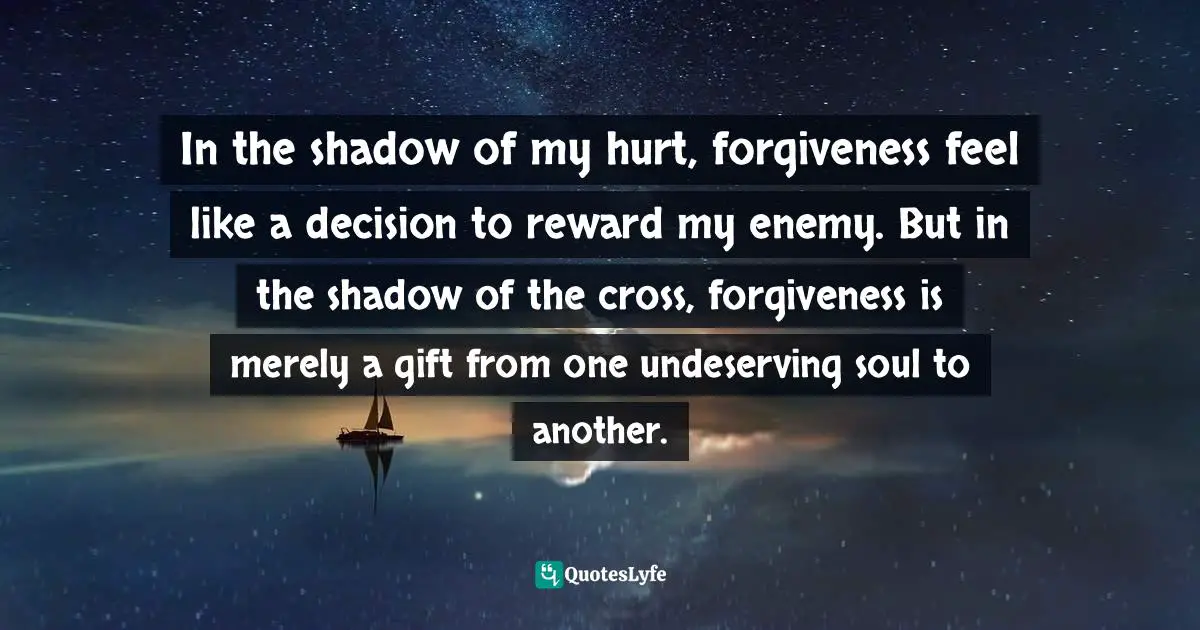 Andy Stanley Quotes: "In the shadow of my hurt, forgiveness feel like a decision to reward my enemy. But in the shadow of the cross, forgiveness is merely a gift from one undeserving soul to another."