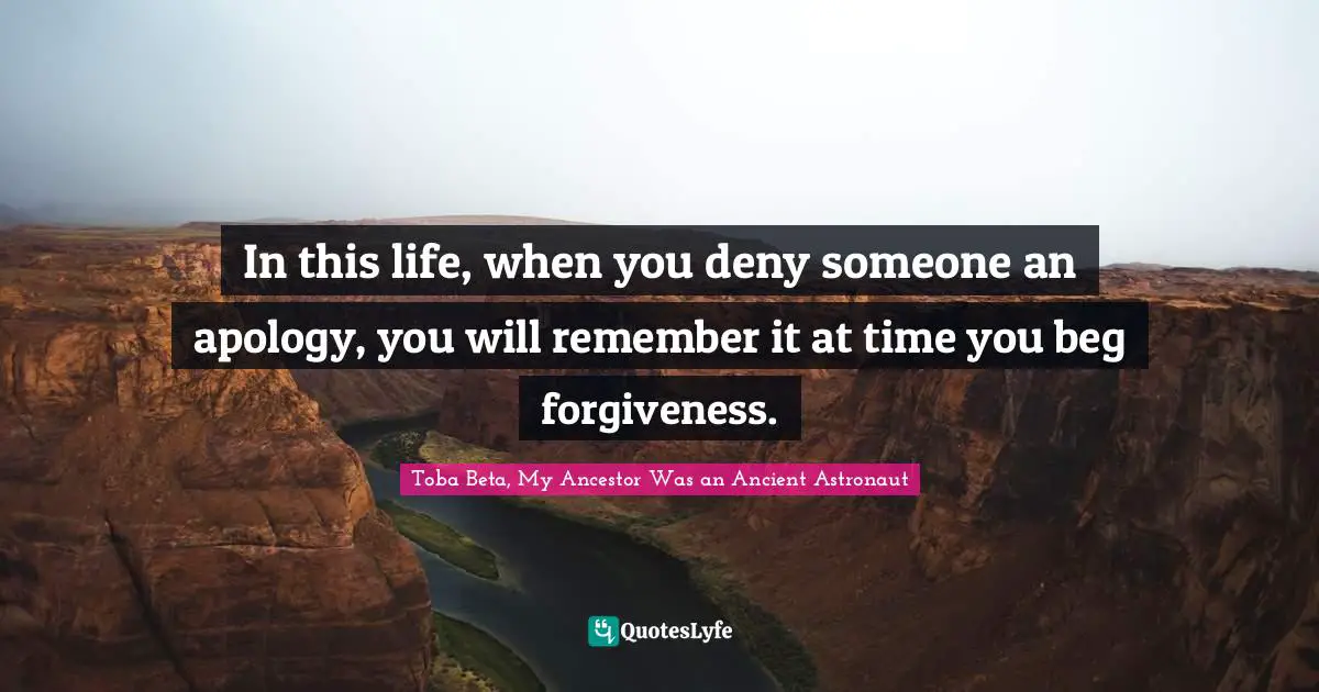 In this life, when you deny someone an apology, you will remember it at time you beg forgiveness.