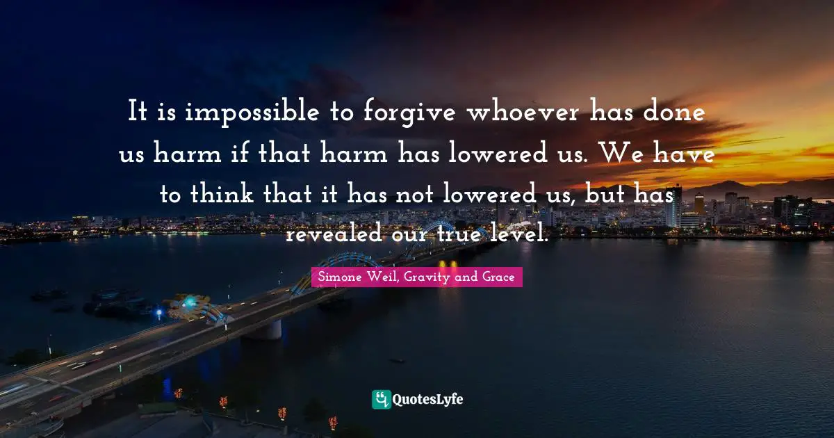 It is impossible to forgive whoever has done us harm if that harm has lowered us. We have to think that it has not lowered us, but has revealed our true level.