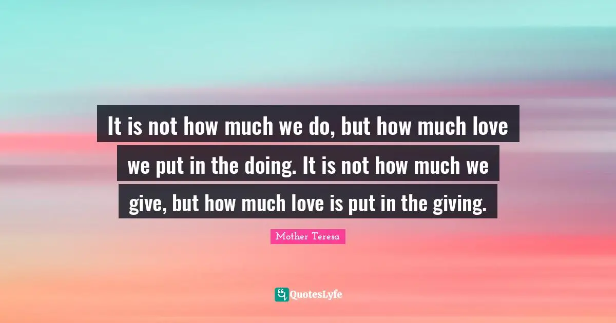 It is not how much we do, but how much love we put in the doing. It is not how much we give, but how much love is put in the giving.