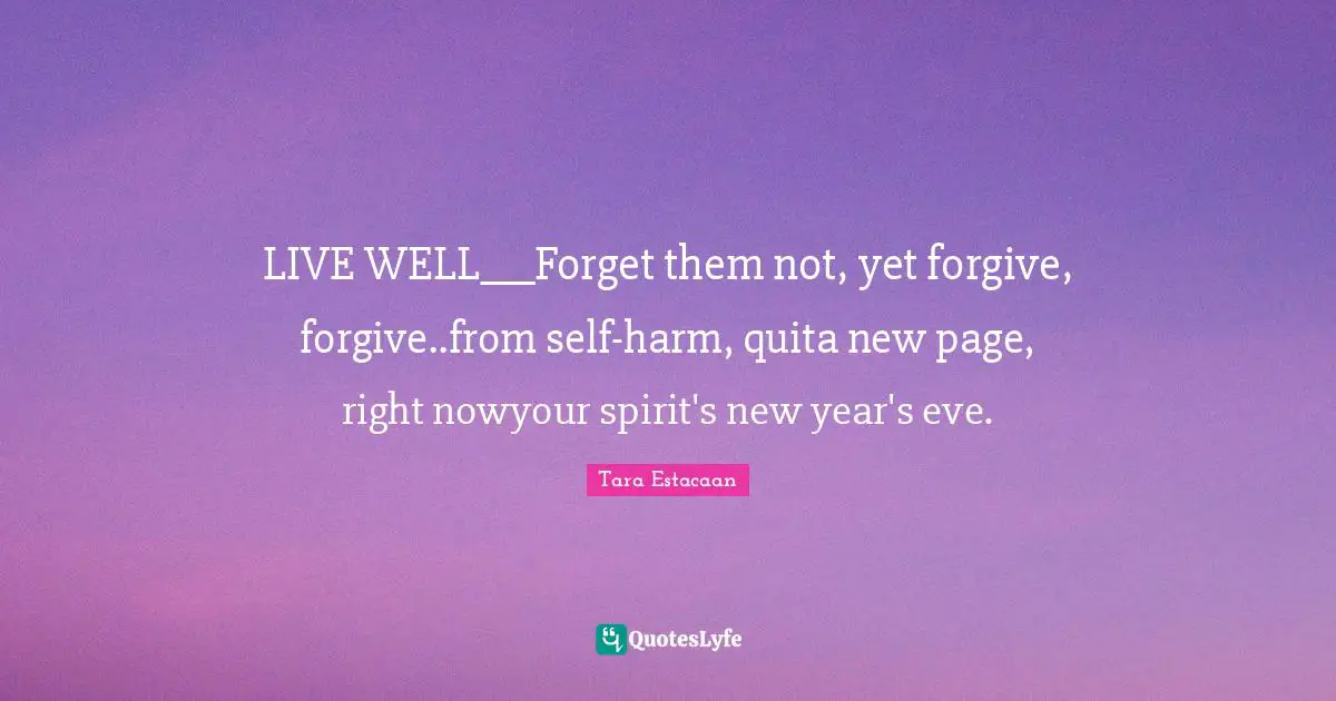 Tara Estacaan Quotes: "LIVE WELL___Forget them not, yet forgive, forgive..from self-harm, quita new page, right nowyour spirit's new year's eve."