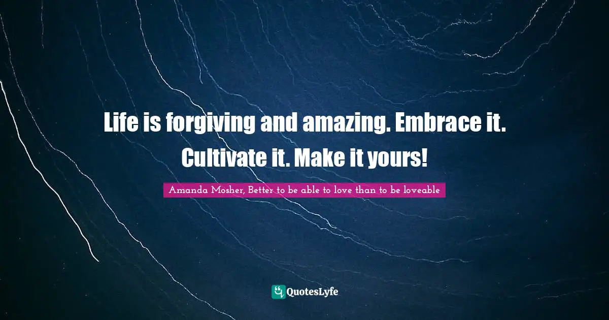 Life is forgiving and amazing. Embrace it. Cultivate it. Make it yours!