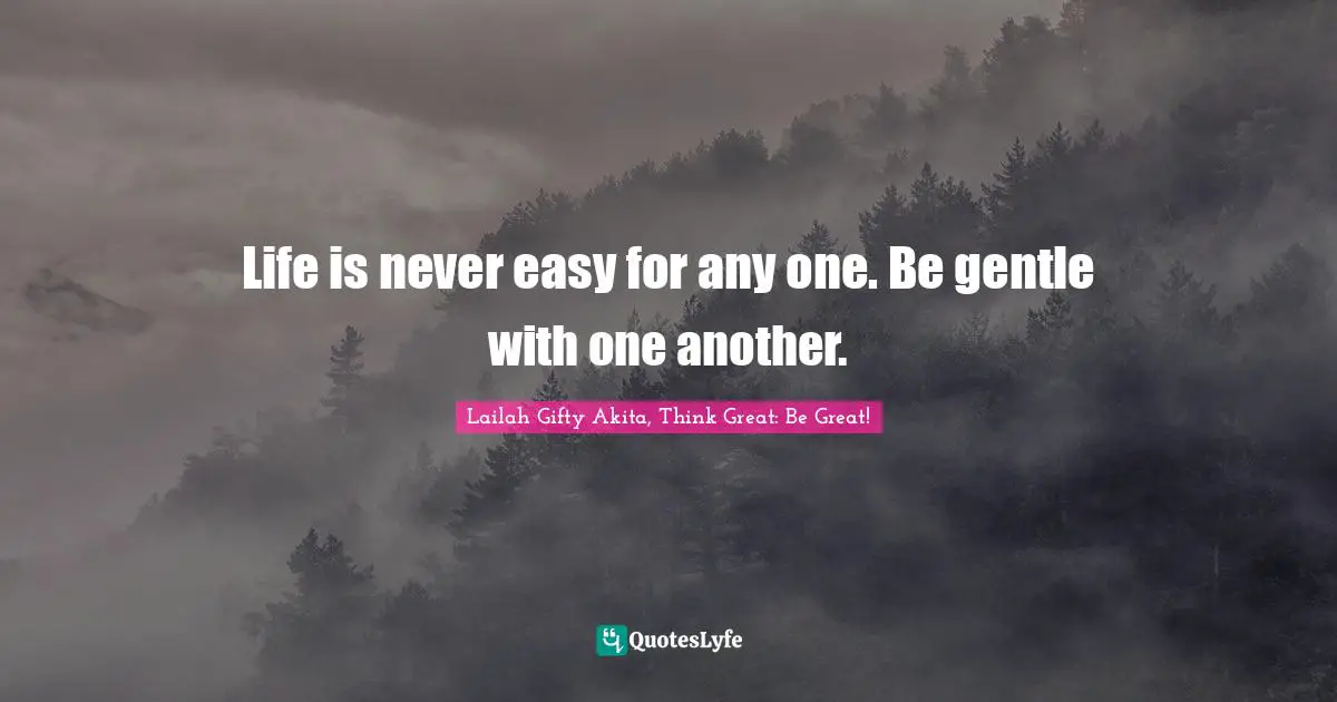 Life is never easy for any one. Be gentle with one another.