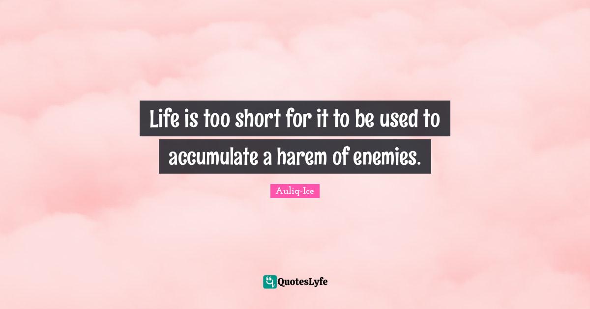 Life is too short for it to be used to accumulate a harem of enemies.