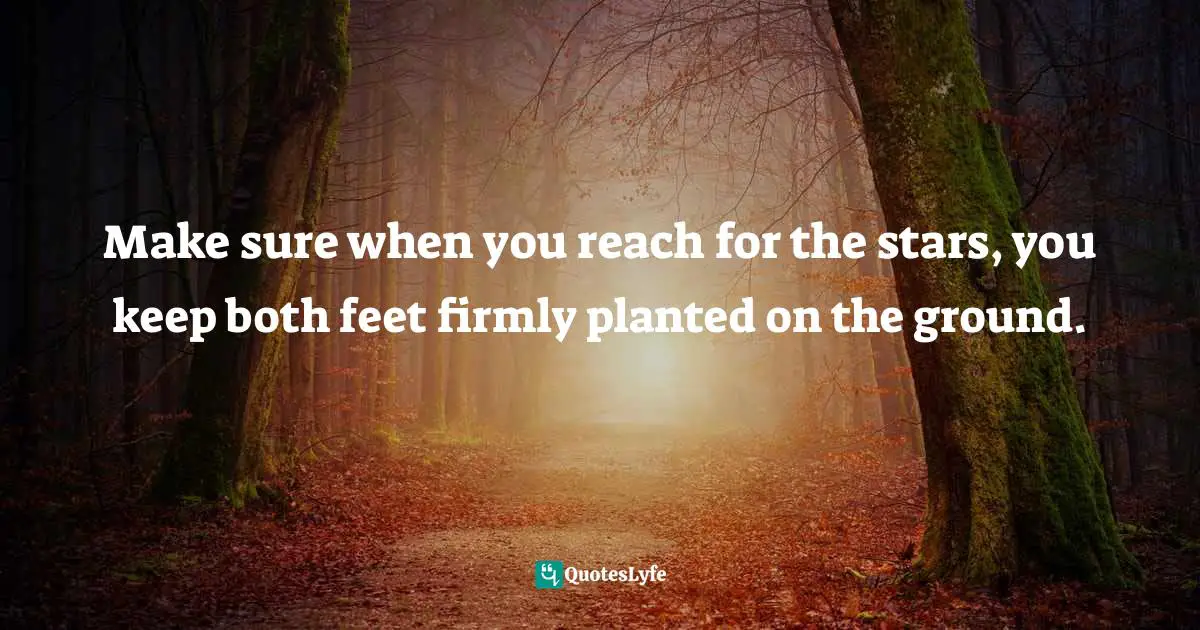 Make sure when you reach for the stars, you keep both feet firmly planted on the ground.