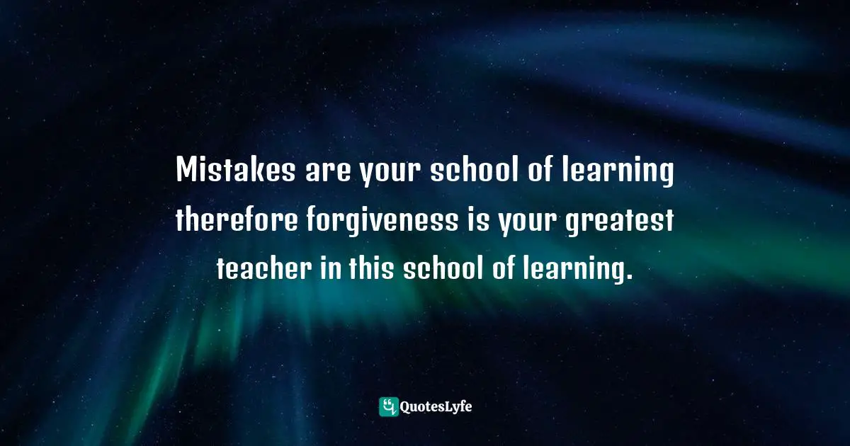 Mistakes are your school of learning therefore forgiveness is your greatest teacher in this school of learning.