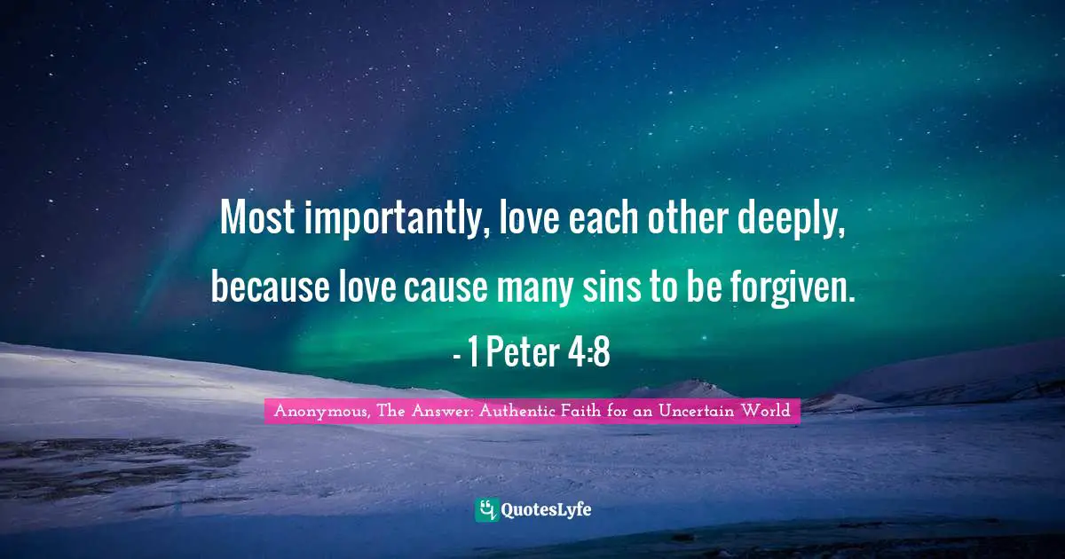 Anonymous, The Answer: Authentic Faith for an Uncertain World Quotes: Most importantly, love each other deeply, because love cause many sins to be forgiven. - 1 Peter 4:8