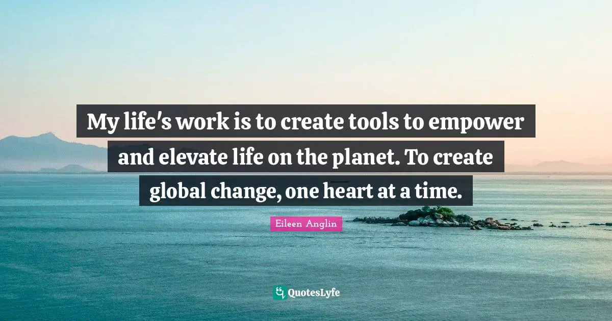 My life's work is to create tools to empower and elevate life on the planet. To create global change, one heart at a time.
